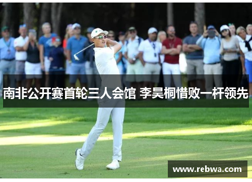 南非公开赛首轮三人会馆 李昊桐惜败一杆领先